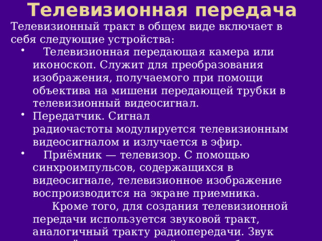 Телевизионная передача Телевизионный тракт в общем виде включает в себя следующие устройства:  Телевизионная передающая камера или иконоскоп. Служит для преобразования изображения, получаемого при помощи объектива на мишени передающей трубки в телевизионный видеосигнал. Передатчик. Сигнал радиочастоты модулируется телевизионным видеосигналом и излучается в эфир.  Приёмник — телевизор. С помощью синхроимпульсов, содержащихся в видеосигнале, телевизионное изображение воспроизводится на экране приемника.  Кроме того, для создания телевизионной передачи используется звуковой тракт, аналогичный тракту радиопередачи. Звук передаётся на отдельной частоте обычно при помощи частотной модуляции. 