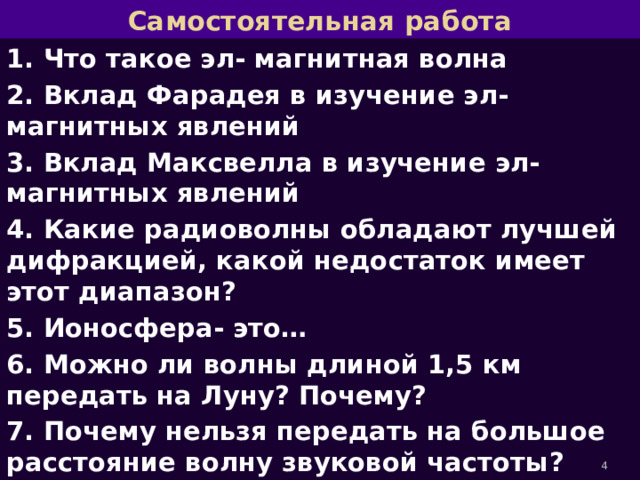 Самостоятельная работа 1. Что такое эл- магнитная волна 2. Вклад Фарадея в изучение эл- магнитных явлений 3. Вклад Максвелла в изучение эл- магнитных явлений 4. Какие радиоволны обладают лучшей дифракцией, какой недостаток имеет этот диапазон? 5. Ионосфера- это… 6. Можно ли волны длиной 1,5 км передать на Луну? Почему? 7. Почему нельзя передать на большое расстояние волну звуковой частоты?  