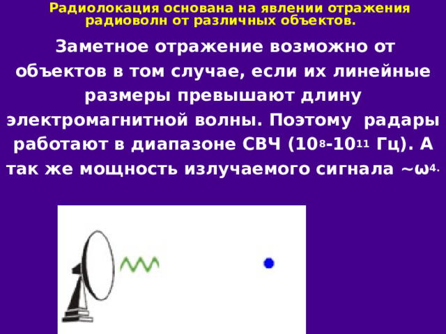  Радиолокация основана на явлении отражения радиоволн от различных объектов.  Заметное отражение возможно от объектов в том случае, если их линейные размеры превышают длину электромагнитной волны. Поэтому радары работают в диапазоне СВЧ (10 8 -10 11 Гц). А так же мощность излучаемого сигнала ~ω 4. 