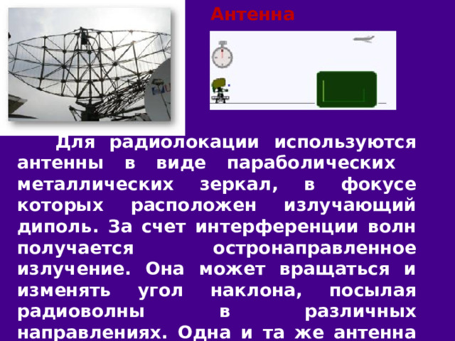 Антенна радиолокатора  Для радиолокации используются антенны в виде параболических металлических зеркал, в фокусе которых расположен излучающий диполь. За счет интерференции волн получается остронаправленное излучение. Она может вращаться и изменять угол наклона, посылая радиоволны в различных направлениях. Одна и та же антенна попеременно автоматически с частотой импульсов подключается то к передатчику, то к приёмнику. 
