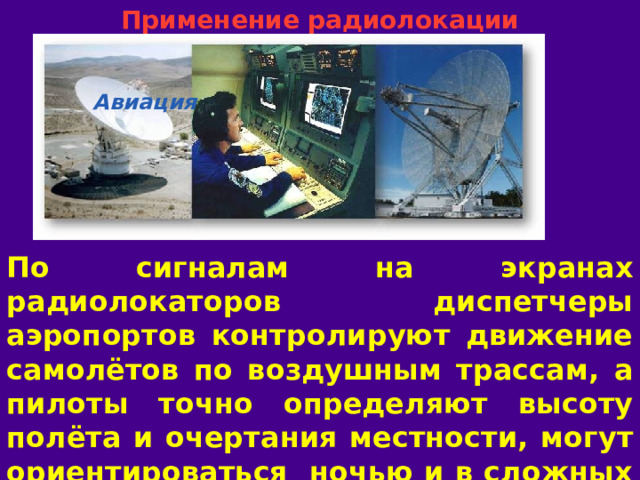 Применение радиолокации Авиация По сигналам на экранах радиолокаторов диспетчеры аэропортов контролируют движение самолётов по воздушным трассам, а пилоты точно определяют высоту полёта и очертания местности, могут ориентироваться ночью и в сложных метеоусловиях.  