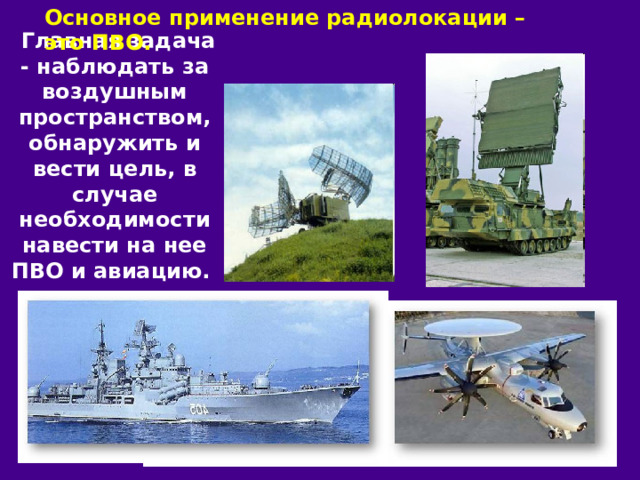 Основное применение радиолокации – это ПВО.  Главная задача - наблюдать за воздушным пространством, обнаружить и вести цель, в случае необходимости навести на нее ПВО и авиацию. 