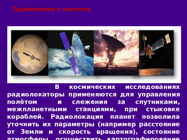 Применение в космосе  В космических исследованиях радиолокаторы применяются для управления полётом и слежения за спутниками, межпланетными станциями, при стыковке кораблей. Радиолокация планет позволила уточнить их параметры (например расстояние от Земли и скорость вращения), состояние атмосферы, осуществить картографирование поверхности. 