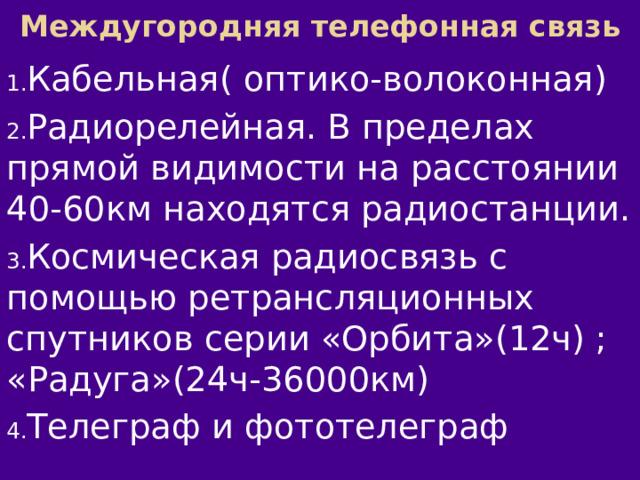 Междугородняя телефонная связь Кабельная( оптико-волоконная) Радиорелейная. В пределах прямой видимости на расстоянии 40-60км находятся радиостанции. Космическая радиосвязь с помощью ретрансляционных спутников серии «Орбита»(12ч) ; «Радуга»(24ч-36000км) Телеграф и фототелеграф 