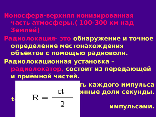 Ионосфера-верхняя ионизированная часть атмосферы.( 100-300 км над Землей) Радиолокация- это обнаружение и точное определение местонахождения объектов с помощью радиоволн. Радиолокационная установка – радиолокатор, состоит из передающей и приёмной частей. Длительность каждого импульса составляет миллионные доли секунды. t- время между импульсами. 