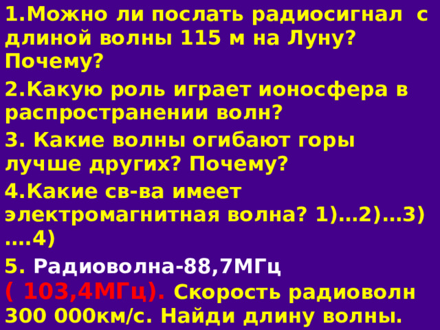 1.Можно ли послать радиосигнал с длиной волны 115 м  на Луну? Почему? 2.Какую роль играет ионосфера в распространении волн? 3. Какие волны огибают горы лучше других? Почему? 4.Какие св-ва имеет электромагнитная волна? 1)…2)…3)….4) 5. Радиоволна-88,7МГц ( 103,4МГц). Скорость радиоволн 300 000км/с. Найди длину волны. 