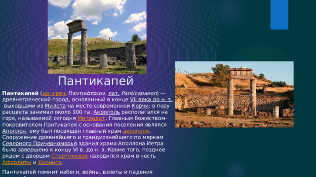 Пантикапей Пантикапей  ( др.-греч.  Παντικάπαιον,  лат.   Panticapaeon ) — древнегреческий город, основанный в конце  VII века до н. э.  выходцами из  Милета  на месте современной  Керчи ; в пору расцвета занимал около 100 га.  Акрополь  располагался на горе, называемой сегодня  Митридат . Главным божеством-покровителем Пантикапея с основания поселения являлся  Аполлон , ему был посвящён главный храм  акрополя . Сооружение древнейшего и грандиознейшего по меркам  Северного Причерноморья  здания храма Аполлона Иетра было завершено к концу VI в. до н. э. Кроме того, позднее рядом с дворцом  Спартокидов  находился храм в честь  Афродиты  и  Диониса . Пантикапей помнит набеги, войны, взлеты и падения империй. 