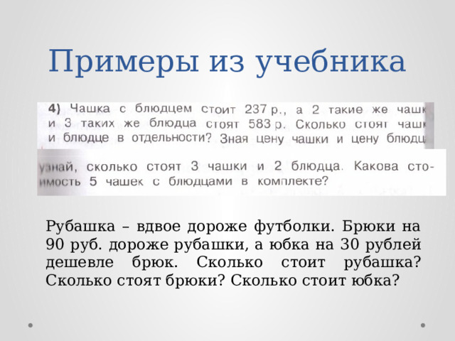 Примеры из учебника Рубашка – вдвое дороже футболки. Брюки на 90 руб. дороже рубашки, а юбка на 30 рублей дешевле брюк. Сколько стоит рубашка? Сколько стоят брюки? Сколько стоит юбка? 
