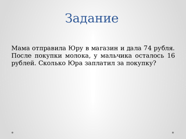 Задание Мама отправила Юру в магазин и дала 74 рубля. После покупки молока, у мальчика осталось 16 рублей. Сколько Юра заплатил за покупку? 