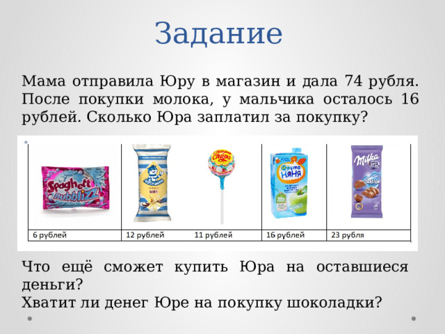 Задание Мама отправила Юру в магазин и дала 74 рубля. После покупки молока, у мальчика осталось 16 рублей. Сколько Юра заплатил за покупку? Что ещё сможет купить Юра на оставшиеся деньги? Хватит ли денег Юре на покупку шоколадки? 