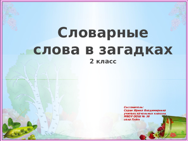  Словарные слова в загадках  2 класс Составитель:  Сарян Ирина Владимировна  учитель начальных классов  МБОУ ООШ № 38  села Гойтх 