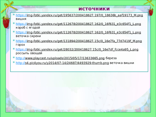 источники https:// img-fotki.yandex.ru/get/195637/200418627.197/0_18636b_aaf19173_M.png вишня https:// img-fotki.yandex.ru/get/112678/200418627.162/0_16f631_e3c654f1_L.png короб с ягодой https:// img-fotki.yandex.ru/get/112678/200418627.162/0_16f631_e3c654f1_L.png веточка сирени https:// img-fotki.yandex.ru/get/131894/200418627.15c/0_16e7fa_77d7419f_M.png горох https:// img-fotki.yandex.ru/get/28032/200418627.15c/0_16e7df_fcce4a95_L.png россыпь овощей http:// www.playcast.ru/uploads/2015/05/17/13633665.png береза http:// s4.pic4you.ru/y2014/07-14/24687/4493929-thumb.png веточка вишни 