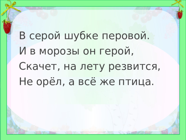 В серой шубке перовой. И в морозы он герой, Скачет, на лету резвится, Не орёл, а всё же птица. 