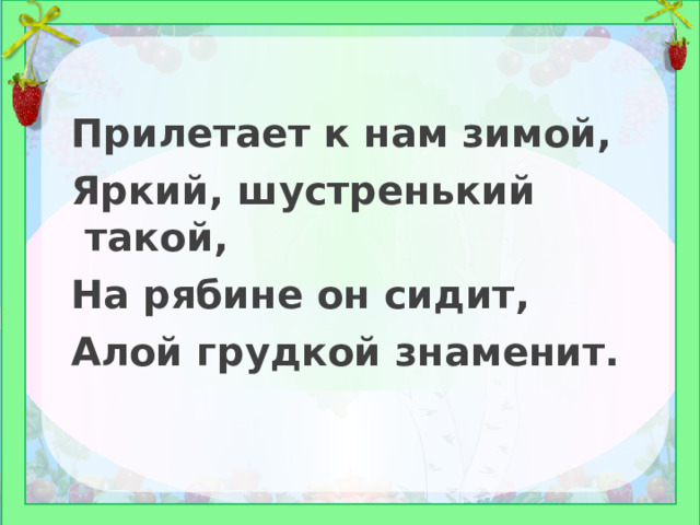 Прилетает к нам зимой, Яркий, шустренький такой, На рябине он сидит, Алой грудкой знаменит. 