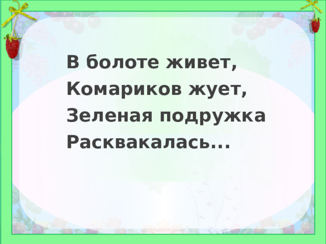 В болоте живет, Комариков жует, Зеленая подружка Расквакалась... 