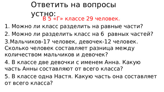Ответить на вопросы устно: В 5 «Г» классе 29 человек. 1. Можно ли класс разделить на равные части? 2. Можно ли разделить класс на 6 равных частей? 3.Мальчиков-17 человек, девочек-12 человек. Сколько человек составляет разница между количеством мальчиков и девочек? 4. В классе две девочки с именем Анна. Какую часть Анны составляют от всего класса? 5. В классе одна Настя. Какую часть она составляет от всего класса? 