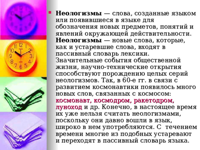 Неологизмы — слова, созданные языком или появившиеся в языке для обозначения новых предметов, понятий и явлений окружающей действительности. Неологизмы  — новые слова, которые, как и устаревшие слова, входят в пассивный словарь лексики. Значительные события общественной жизни, научно-технические открытия способствуют порождению целых серий неологизмов. Так, в 60-е гг. в связи с развитием космонавтики появилось много новых слов, связанных с космосом: космонавт, космодром, ракетодром, луноход и др. Конечно, в настоящее время их уже нельзя считать неологизмами, поскольку они давно вошли в язык, широко в нем употребляются. С течением времени многие из подобных устаревают и переходят в пассивный словарь языка.  