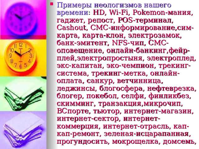 Примеры неологизмов нашего времени : HD , Wi-Fi , Pokemon- мания, гаджет, репост, POS- терминал, Cashout , СМС-информирование,сим-карта, карта-клон, электрозамок, банк-эмитент, NFS- чип, СМС-оповещение, онлайн-банкинг,фейр-плей,электропростыня, электроплед, экс-капитан, эко-чемпион, трекинг-система, трекинг-метка, онлайн-оплата, санкур, ветчинница, леджинсы, блогосфера, нефтеврезка, блогер, покебол, селфи, финликбез, скимминг, транзакция,микрочип, ВСпорте, тьютор, интернет-магазин, интернет-сектор, интернет-коммерция, интернет-отрасль, кап-кап-ремонт, зеленая-исцарапанная, прогундосить, мокрощелка, домсемь,  