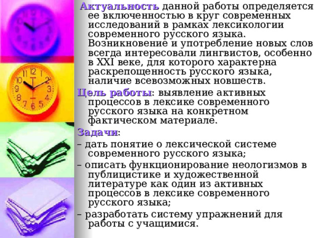  Актуальность данной работы определяется ее включенностью в круг современных исследований в рамках лексикологии современного русского языка. Возникновение и употребление новых слов всегда интересовали лингвистов, особенно в XXI веке, для которого характерна раскрепощенность русского языка, наличие всевозможных новшеств. Цель работы : выявление активных процессов в лексике современного русского языка на конкретном фактическом материале. Задачи : – дать понятие о лексической системе современного русского языка; – описать функционирование неологизмов в публицистике и художественной литературе как один из активных процессов в лексике современного русского языка; – разработать систему упражнений для работы с учащимися. 