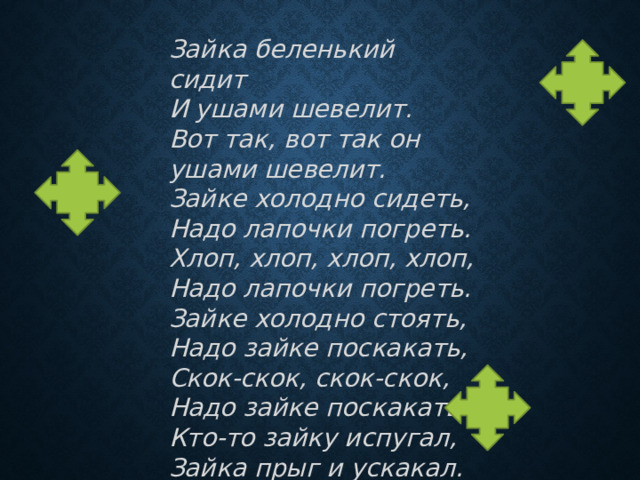Зайка беленький сидит   И ушами шевелит.  Вот так, вот так он ушами шевелит.  Зайке холодно сидеть, Надо лапочки погреть. Хлоп, хлоп, хлоп, хлоп, Надо лапочки погреть.  Зайке холодно стоять, Надо зайке поскакать, Скок-скок, скок-скок, Надо зайке поскакать.  Кто-то зайку испугал, Зайка прыг и ускакал. 