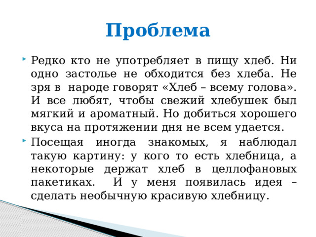 Проблема Редко кто не употребляет в пищу хлеб. Ни одно застолье не обходится без хлеба. Не зря в народе говорят «Хлеб – всему голова». И все любят, чтобы свежий хлебушек был мягкий и ароматный. Но добиться хорошего вкуса на протяжении дня не всем удается. Посещая иногда знакомых, я наблюдал такую картину: у кого то есть хлебница, а некоторые держат хлеб в целлофановых пакетиках. И у меня появилась идея – сделать необычную красивую хлебницу. 