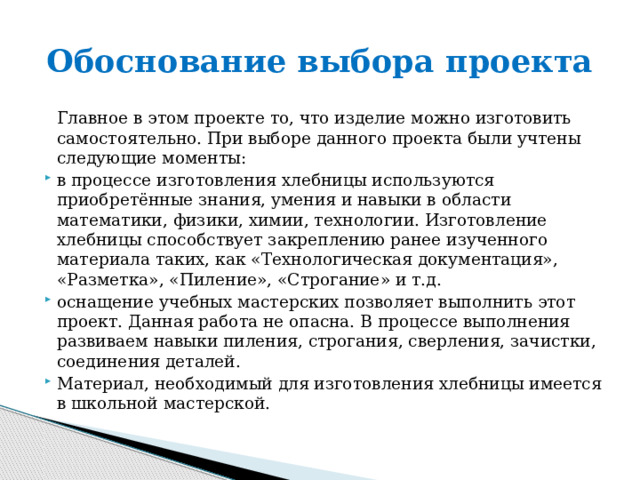 Обоснование выбора проекта  Главное в этом проекте то, что изделие можно изготовить самостоятельно. При выборе данного проекта были учтены следующие моменты: в процессе изготовления хлебницы используются приобретённые знания, умения и навыки в области математики, физики, химии, технологии. Изготовление хлебницы способствует закреплению ранее изученного материала таких, как «Технологическая документация», «Разметка», «Пиление», «Строгание» и т.д. оснащение учебных мастерских позволяет выполнить этот проект. Данная работа не опасна. В процессе выполнения развиваем навыки пиления, строгания, сверления, зачистки, соединения деталей. Материал, необходимый для изготовления хлебницы имеется в школьной мастерской.   