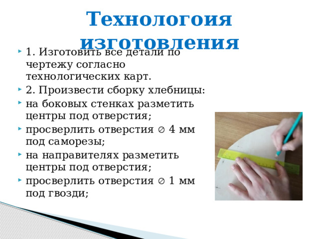 Технологоия изготовления 1. Изготовить все детали по чертежу согласно технологических карт. 2. Произвести сборку хлебницы: на боковых стенках разметить центры под отверстия; просверлить отверстия  4 мм под саморезы; на направителях разметить центры под отверстия; просверлить отверстия  1 мм под гвозди; 