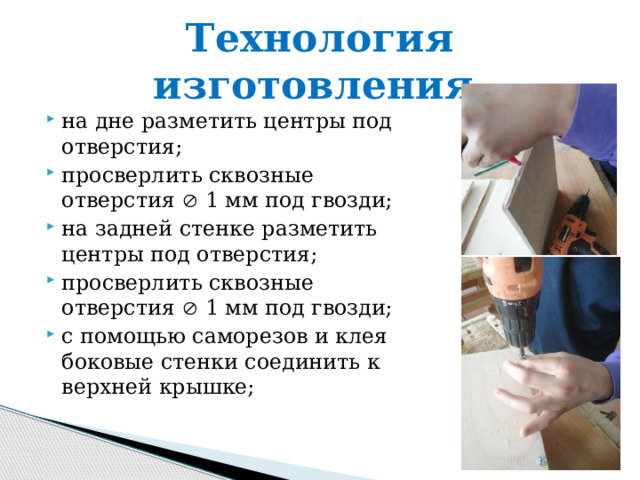 Технология изготовления. на дне разметить центры под отверстия; просверлить сквозные отверстия  1 мм под гвозди; на задней стенке разметить центры под отверстия; просверлить сквозные отверстия  1 мм под гвозди; с помощью саморезов и клея боковые стенки соединить к верхней крышке; 