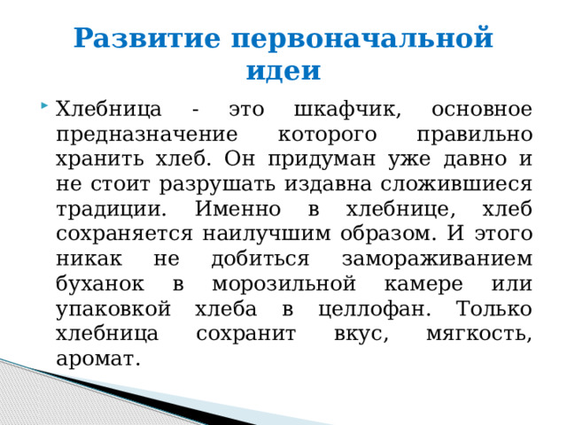 Развитие первоначальной идеи Хлебница - это шкафчик, основное предназначение которого правильно хранить хлеб. Он придуман уже давно и не стоит разрушать издавна сложившиеся традиции. Именно в хлебнице, хлеб сохраняется наилучшим образом. И этого никак не добиться замораживанием буханок в морозильной камере или упаковкой хлеба в целлофан. Только хлебница сохранит вкус, мягкость, аромат. 