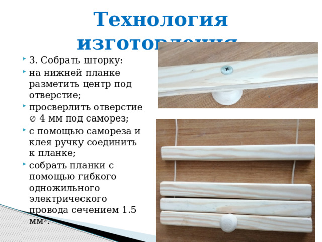 Технология изготовления. 3. Собрать шторку: на нижней планке разметить центр под отверстие; просверлить отверстие  4 мм под саморез; с помощью самореза и клея ручку соединить к планке; собрать планки с помощью гибкого одножильного электрического провода сечением 1.5 мм 2 . 