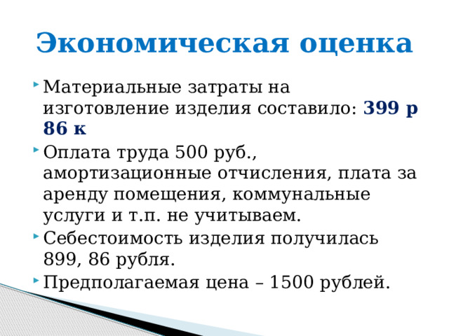 Экономическая оценка Материальные затраты на изготовление изделия составило: 399 р 86 к Оплата труда 500 руб., амортизационные отчисления, плата за аренду помещения, коммунальные услуги и т.п. не учитываем. Себестоимость изделия получилась 899, 86 рубля. Предполагаемая цена – 1500 рублей. 