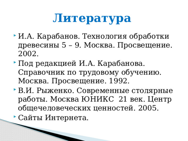 Литература И.А. Карабанов. Технология обработки древесины 5 – 9. Москва. Просвещение. 2002. Под редакцией И.А. Карабанова. Справочник по трудовому обучению. Москва. Просвещение. 1992. В.И. Рыженко. Современные столярные работы. Москва ЮНИКС 21 век. Центр общечеловеческих ценностей. 2005. Сайты Интернета. 