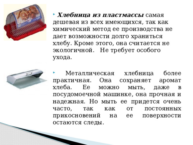  Хлебница из пластмассы самая дешевая из всех имеющихся, так как химический метод ее производства не дает возможности долго храниться хлебу. Кроме этого, она считается не экологичной.   Не требует особого ухода.    Металлическая хлебница более практичная. Она сохраняет аромат хлеба.  Ее можно мыть, даже в посудомоечной машинке, она прочная и надежная. Но мыть ее придется очень часто, так как от постоянных прикосновений на ее поверхности остаются следы.  