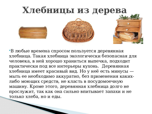 Хлебницы из дерева     В любые времена спросом пользуется деревянная хлебница. Такая хлебница экологически безопасная для человека, в ней хорошо храниться выпечка, подходит практически под все интерьеры кухонь.  Деревянная хлебница имеет красивый вид. Но у неё есть минусы — мыть ее необходимо аккуратно, без применения каких-либо моющих средств, не класть в посудомоечную машину. Кроме этого, деревянная хлебница долго не прослужит, так как она сильно впитывает запахи и не только хлеба, но и еды.   