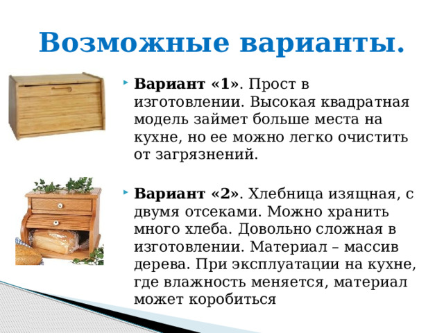 Возможные варианты. Вариант «1» . Прост в изготовлении. Высокая квадратная модель займет больше места на кухне, но ее можно легко очистить от загрязнений.  Вариант «2» . Хлебница изящная, с двумя отсеками. Можно хранить много хлеба. Довольно сложная в изготовлении. Материал – массив дерева. При эксплуатации на кухне, где влажность меняется, материал может коробиться 