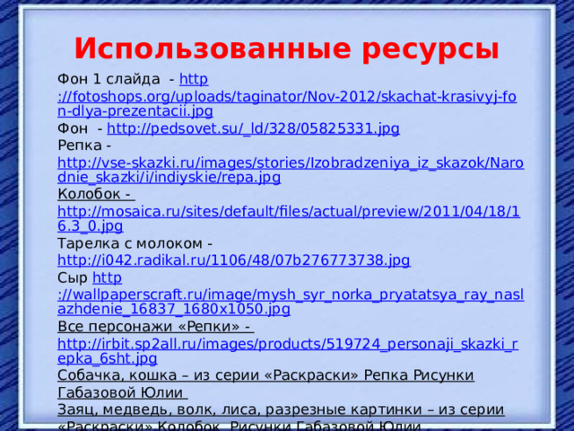  Использованные ресурсы Фон 1 слайда - http ://fotoshops.org/uploads/taginator/Nov-2012/skachat-krasivyj-fon-dlya-prezentacii.jpg Фон - http://pedsovet.su/_ ld/328/05825331.jpg Репка - http://vse-skazki.ru/images/stories/Izobradzeniya_iz_skazok/Narodnie_skazki/i/indiyskie/repa.jpg Колобок - http://mosaica.ru/sites/default/files/actual/preview/2011/04/18/16.3_0.jpg Тарелка с молоком - http://i042.radikal.ru/1106/48/07b276773738.jpg Сыр http ://wallpaperscraft.ru/image/mysh_syr_norka_pryatatsya_ray_naslazhdenie_16837_1680x1050.jpg Все персонажи «Репки» - http://irbit.sp2all.ru/images/products/519724_personaji_skazki_repka_6sht.jpg Собачка, кошка – из серии «Раскраски» Репка Рисунки Габазовой Юлии Заяц, медведь, волк, лиса, разрезные картинки – из серии «Раскраски» Колобок Рисунки Габазовой Юлии «ПРОФ_ПРЕСС», Ростов-на Дону Остальные материалы из личного фонда. 