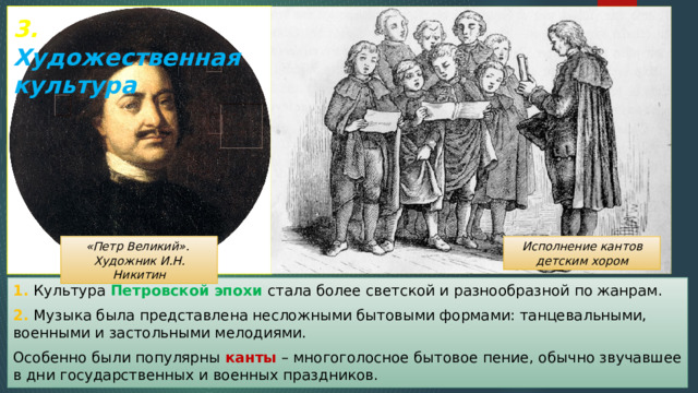 3. Художественная культура «Петр Великий». Исполнение кантов детским хором Художник И.Н. Никитин 1. Культура Петровской эпохи стала более светской и разнообразной по жанрам. 2. Музыка была представлена несложными бытовыми формами: танцевальными, военными и застольными мелодиями. Особенно были популярны канты – многоголосное бытовое пение, обычно звучавшее в дни государственных и военных праздников. 