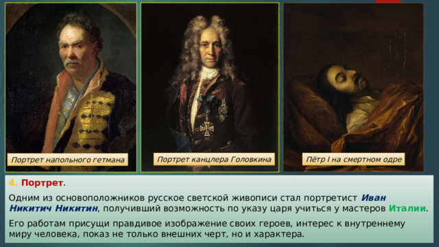 Портрет канцлера Головкина Пётр I на смертном одре Портрет напольного гетмана 4. Портрет . Одним из основоположников русское светской живописи стал портретист Иван Никитич Никитин , получивший возможность по указу царя учиться у мастеров Италии . Его работам присущи правдивое изображение своих героев, интерес к внутреннему миру человека, показ не только внешних черт, но и характера. 