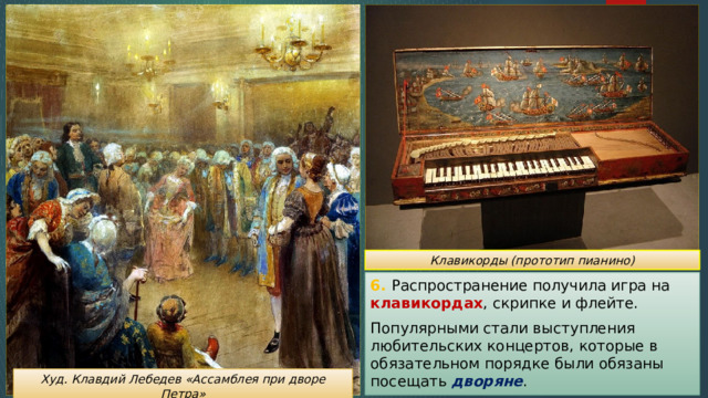 Клавикорды (прототип пианино) 6. Распространение получила игра на клавикордах , скрипке и флейте. Популярными стали выступления любительских концертов, которые в обязательном порядке были обязаны посещать дворяне . Худ. Клавдий Лебедев «Ассамблея при дворе Петра» 