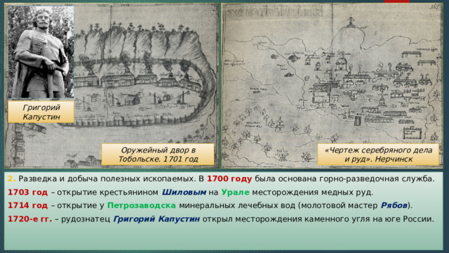 Григорий Капустин Оружейный двор в Тобольске. 1701 год «Чертеж серебряного дела и руд». Нерчинск 2. Разведка и добыча полезных ископаемых. В 1700 году была основана горно-разведочная служба. 1703 год – открытие крестьянином Шиловым на Урале месторождения медных руд. 1714 год – открытие у Петрозаводска минеральных лечебных вод (молотовой мастер Рябов ). 1720-е гг. – рудознатец Григорий Капустин открыл месторождения каменного угля на юге России. 