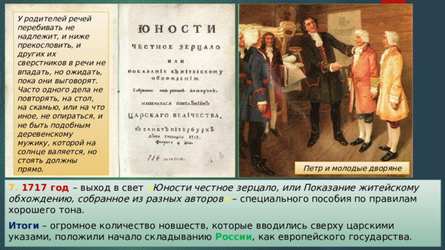 У родителей речей перебивать не надлежит, и ниже прекословить, и других их сверстников в речи не впадать, но ожидать, пока они выговорят. Часто одного дела не повторять, на стол, на скамью, или на что иное, не опираться, и не быть подобным деревенскому мужику, которой на солнце валяется, но стоять должны прямо. Петр и молодые дворяне 7. 1717 год – выход в свет « Юности честное зерцало, или Показание житейскому обхождению, собранное из разных авторов » – специального пособия по правилам хорошего тона. Итоги – огромное количество новшеств, которые вводились сверху царскими указами, положили начало складыванию России , как европейского государства. 