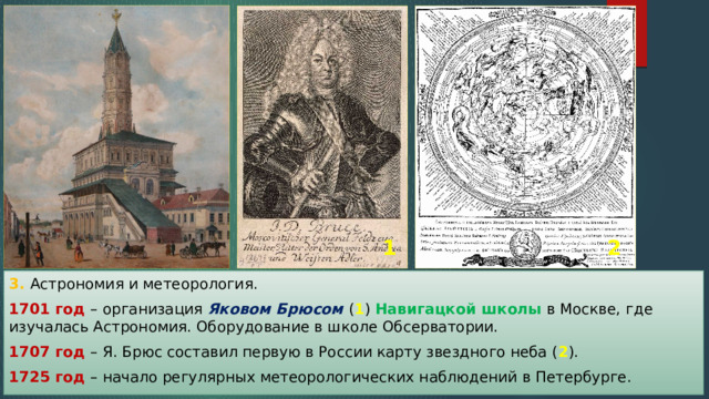 1 2 3. Астрономия и метеорология. 1701 год – организация Яковом Брюсом ( 1 ) Навигацкой школы в Москве, где изучалась Астрономия. Оборудование в школе Обсерватории. 1707 год – Я. Брюс составил первую в России карту звездного неба ( 2 ). 1725 год – начало регулярных метеорологических наблюдений в Петербурге. 
