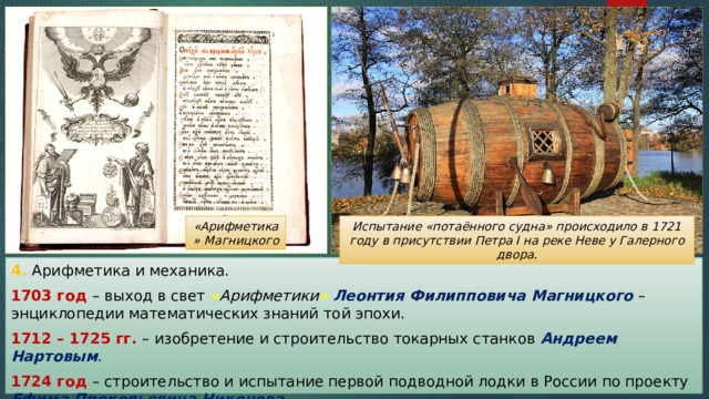 Испытание «потаённого судна» происходило в 1721 году в присутствии Петра I на реке Неве у Галерного двора. «Арифметика» Магницкого 4. Арифметика и механика. 1703 год – выход в свет « Арифметики »  Леонтия Филипповича Магницкого – энциклопедии математических знаний той эпохи. 1712 – 1725 гг. – изобретение и строительство токарных станков Андреем Нартовым . 1724 год – строительство и испытание первой подводной лодки в России по проекту Ефима Прокопьевича Никонова . 