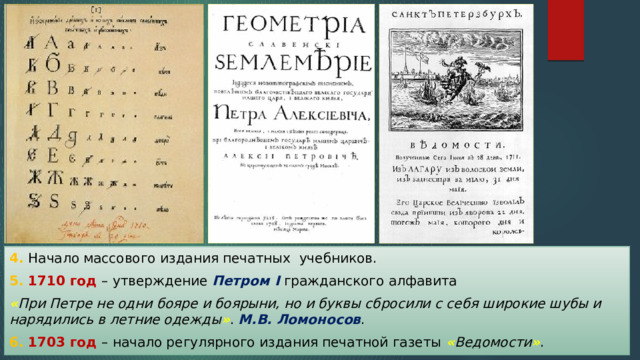 4. Начало массового издания печатных учебников. 5. 1710 год – утверждение Петром I гражданского алфавита « При Петре не одни бояре и боярыни, но и буквы сбросили с себя широкие шубы и нарядились в летние одежды » . М.В. Ломоносов . 6. 1703 год – начало регулярного издания печатной газеты « Ведомости » . 