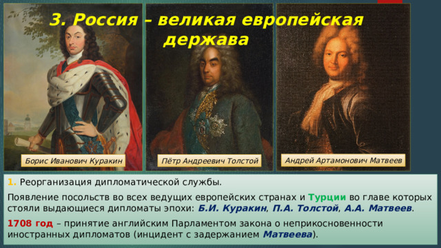 3. Россия – великая европейская держава Андрей Артамонович Матвеев Пётр Андреевич Толстой Борис Иванович Куракин 1. Реорганизация дипломатической службы. Появление посольств во всех ведущих европейских странах и Турции во главе которых стояли выдающиеся дипломаты эпохи: Б.И. Куракин , П.А. Толстой , А.А. Матвеев . 1708 год – принятие английским Парламентом закона о неприкосновенности иностранных дипломатов (инцидент с задержанием Матвеева ). 