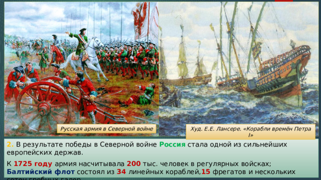 Худ. Е.Е. Лансере. «Корабли времён Петра I» Русская армия в Северной войне 2. В результате победы в Северной войне Россия стала одной из сильнейших европейских держав. К 1725 году армия насчитывала 200 тыс. человек в регулярных войсках; Балтийский флот состоял из 34 линейных кораблей, 15 фрегатов и нескольких сотен гребных галер. 