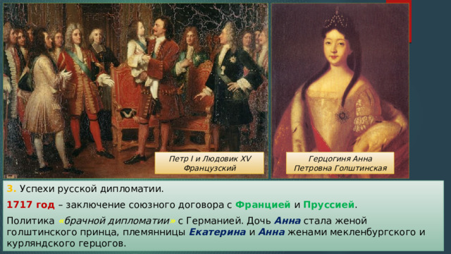 Герцогиня Анна Петровна Голштинская Петр I и Людовик XV Французский 3. Успехи русской дипломатии. 1717 год – заключение союзного договора с Францией и Пруссией . Политика « брачной дипломатии »  с Германией. Дочь Анна стала женой голштинского принца, племянницы Екатерина и Анна женами мекленбургского и курляндского герцогов. 