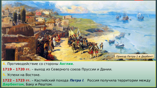 Приезд Петра 1 в Дербент 4. Противодействие со стороны Англии . 1719 – 1720 гг. – выход из Северного союза Пруссии и Дании. 5. Успехи на Востоке. 1722 – 1723 гг. – Каспийский похода Петра I . Россия получила территории между Дербентом , Баку и Рештом. 