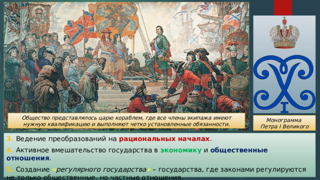 Общество представлялось царю кораблем, где все члены экипажа имеют нужную квалификацию и выполняют четко установленные обязанности. Монограмма Петра I Великого 3. Ведение преобразований на рациональных началах . 4. Активное вмешательство государства в экономику и общественные отношения . 5. Создание « регулярного государства » – государства, где законами регулируются не только общественные, но частные отношения. 