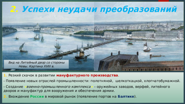 2. Успехи неудачи преобразований Вид на Литейный двор со стороны Невы. Картина XVIII в. 1. Резкий скачок в развитии мануфактурного производства . - Появление новых отраслей промышленности: полотняной, шелкоткацкой, хлопчатобумажной. - Создание « военно-промышленного комплекса » – оружейных заводов, верфей, литейного дворов и мануфактур для вооружения и обеспечения армии. 2. Вхождение России в мировой рынок (появление портов на Балтике ). 